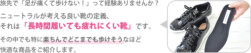 旅先で「足が痛くて歩けない！」って経験ありませんか？ニュートラルが考える良い靴の定義、
それは「長時間履いても疲れにくい靴」です。その中でも特に楽ちんでどこまでも歩けそうなほど
快適な商品をご紹介します。 FOR TRAVEL